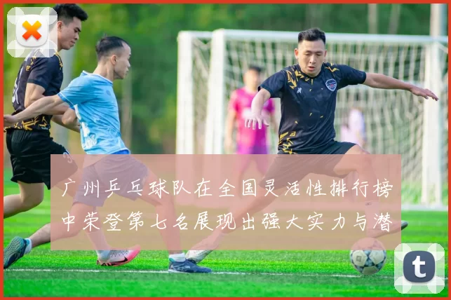 广州乒乓球队在全国灵活性排行榜中荣登第七名展现出强大实力与潜力