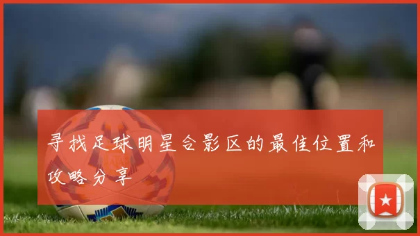 寻找足球明星合影区的最佳位置和攻略分享