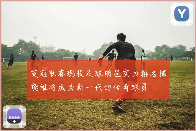 英冠联赛现役足球明星实力排名揭晓谁将成为新一代的传奇球员