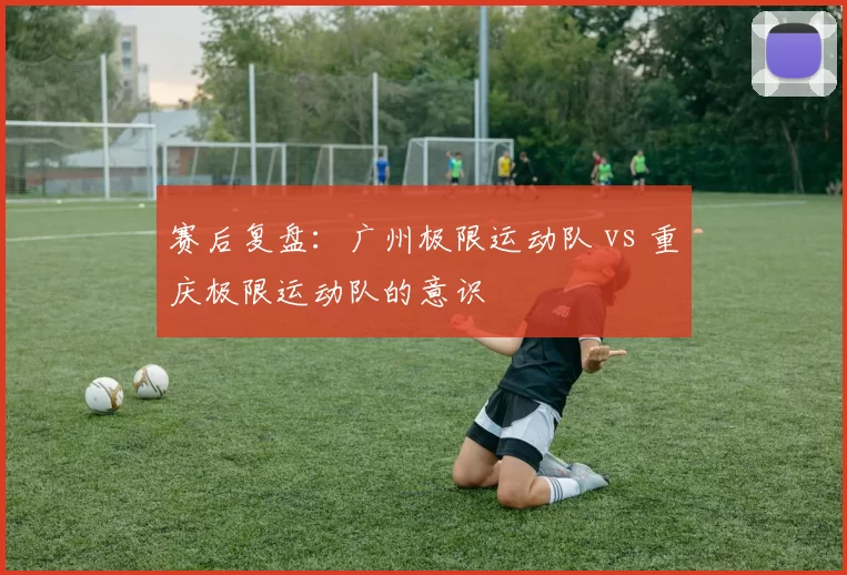 赛后复盘：广州极限运动队 vs 重庆极限运动队的意识