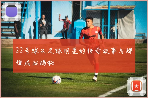 22号球衣足球明星的传奇故事与辉煌成就揭秘