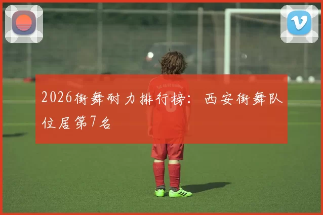 2026街舞耐力排行榜：西安街舞队位居第7名