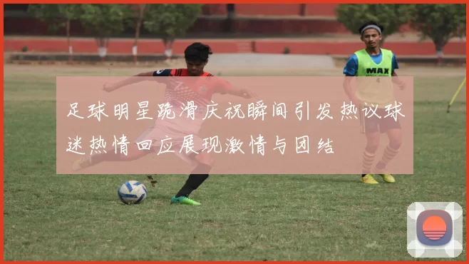 足球明星跪滑庆祝瞬间引发热议球迷热情回应展现激情与团结